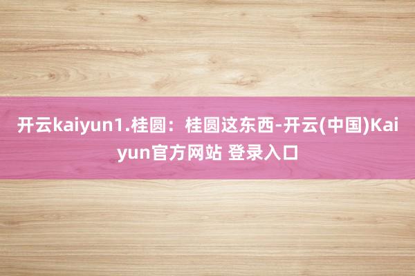 开云kaiyun1.桂圆：桂圆这东西-开云(中国)Kaiyun官方网站 登录入口