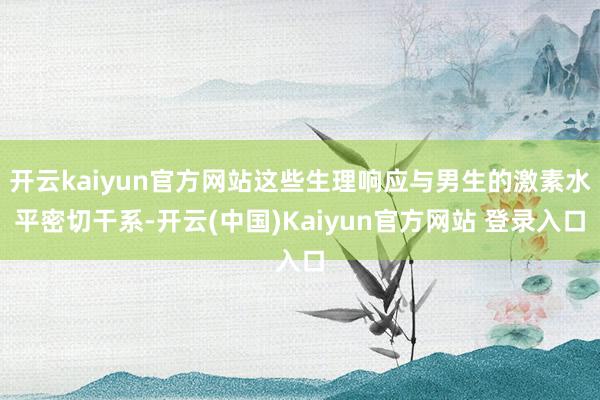 开云kaiyun官方网站这些生理响应与男生的激素水平密切干系-开云(中国)Kaiyun官方网站 登录入口