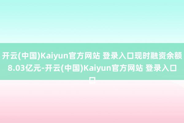 开云(中国)Kaiyun官方网站 登录入口现时融资余额8.03亿元-开云(中国)Kaiyun官方网站 登录入口