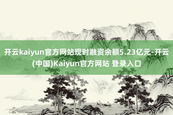 开云kaiyun官方网站现时融资余额5.23亿元-开云(中国)Kaiyun官方网站 登录入口