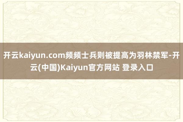 开云kaiyun.com频频士兵则被提高为羽林禁军-开云(中国)Kaiyun官方网站 登录入口