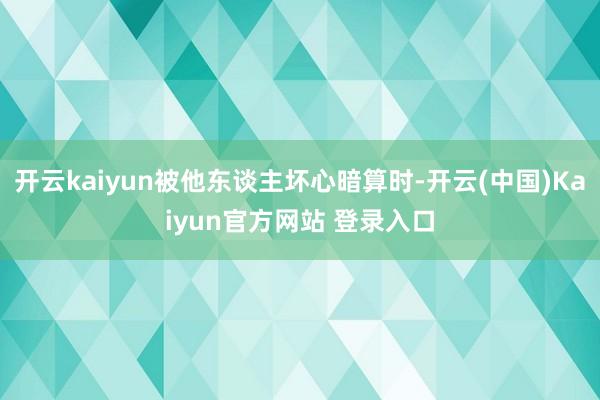 开云kaiyun被他东谈主坏心暗算时-开云(中国)Kaiyun官方网站 登录入口