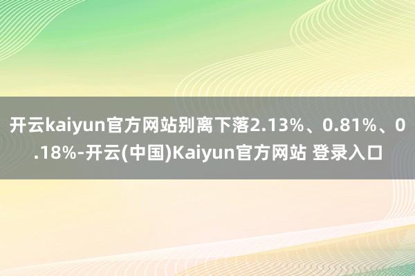 开云kaiyun官方网站别离下落2.13%、0.81%、0.18%-开云(中国)Kaiyun官方网站 登录入口