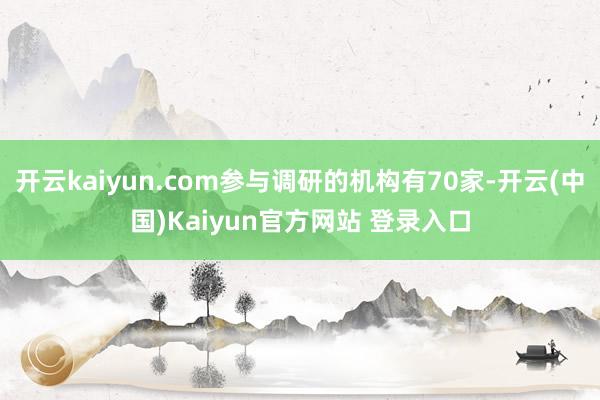 开云kaiyun.com参与调研的机构有70家-开云(中国)Kaiyun官方网站 登录入口