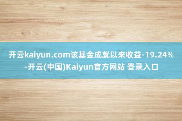 开云kaiyun.com该基金成就以来收益-19.24%-开云(中国)Kaiyun官方网站 登录入口