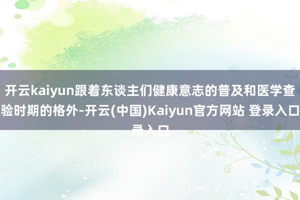 开云kaiyun跟着东谈主们健康意志的普及和医学查验时期的格外-开云(中国)Kaiyun官方网站 登录入口